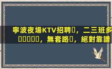 寧波夜場KTV招聘，二三班多，無套路，絕對靠譜多賺
